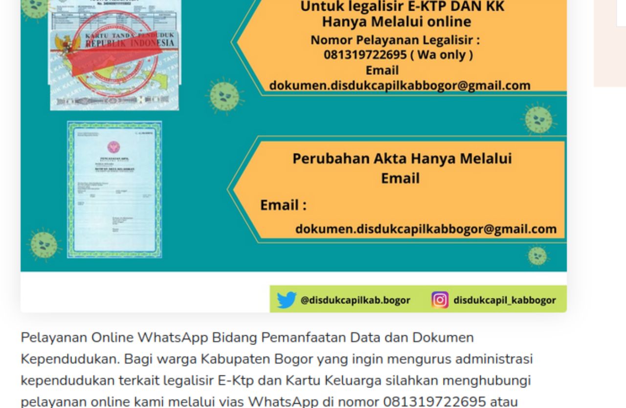 Layanan online yang dapat diakses melalui website resmi mereka di https://disdukcapil.bogorkab.go.id dan melalui Nomor WhatsApp Dukcapil Kabupaten Bogor. Melalui website ini, masyarakat dapat menemukan berbagai informasi terkait pelayanan administrasi kependudukan, prosedur pengajuan dokumen, serta berita terbaru seputar Disdukcapil Kota Bogor.